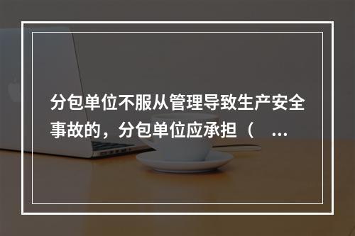 分包单位不服从管理导致生产安全事故的，分包单位应承担（　）。