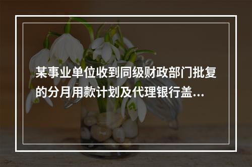 某事业单位收到同级财政部门批复的分月用款计划及代理银行盖章的