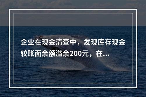 企业在现金清查中，发现库存现金较账面余额溢余200元，在未经