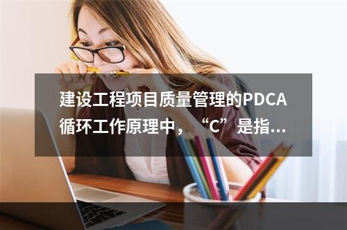 建设工程项目质量管理的PDCA循环工作原理中，“C”是指（　