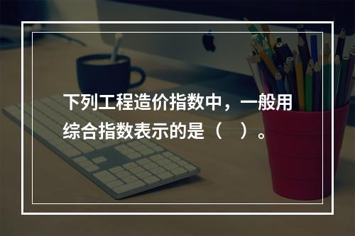 下列工程造价指数中，一般用综合指数表示的是（　）。