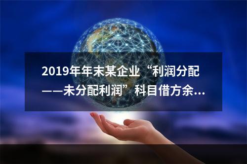 2019年年末某企业“利润分配——未分配利润”科目借方余额2