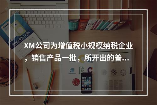 XM公司为增值税小规模纳税企业，销售产品一批，所开出的普通发