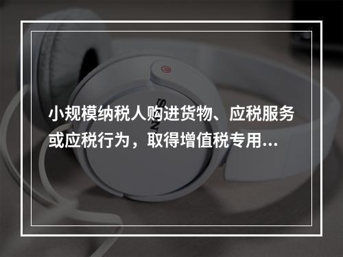 小规模纳税人购进货物、应税服务或应税行为，取得增值税专用发票