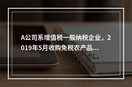 A公司系增值税一般纳税企业，2019年5月收购免税农产品一批