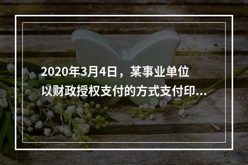 2020年3月4日，某事业单位以财政授权支付的方式支付印刷费