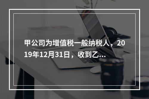 甲公司为增值税一般纳税人，2019年12月31日，收到乙公司