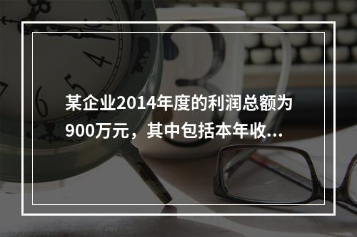 某企业2014年度的利润总额为900万元，其中包括本年收到的