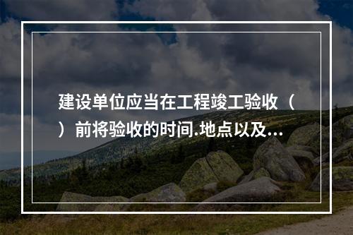 建设单位应当在工程竣工验收（　）前将验收的时间.地点以及验收