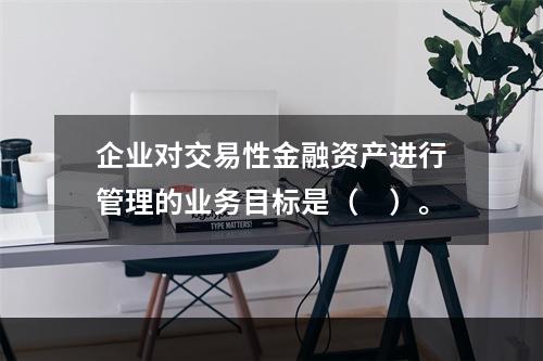 企业对交易性金融资产进行管理的业务目标是（　）。