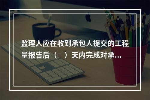 监理人应在收到承包人提交的工程量报告后（　）天内完成对承包人