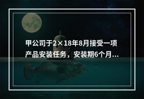 甲公司于2×18年8月接受一项产品安装任务，安装期6个月，合