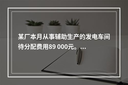 某厂本月从事辅助生产的发电车间待分配费用89 000元。本月