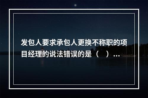 发包人要求承包人更换不称职的项目经理的说法错误的是（　）。