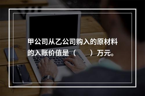 甲公司从乙公司购入的原材料的入账价值是（　　）万元。