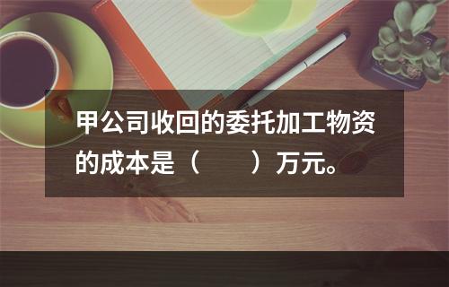 甲公司收回的委托加工物资的成本是（　　）万元。