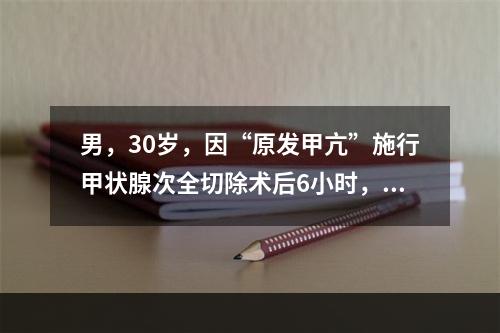 男，30岁，因“原发甲亢”施行甲状腺次全切除术后6小时，患者