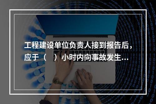 工程建设单位负责人接到报告后，应于（　）小时内向事故发生地县