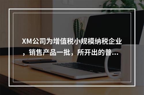 XM公司为增值税小规模纳税企业，销售产品一批，所开出的普通发