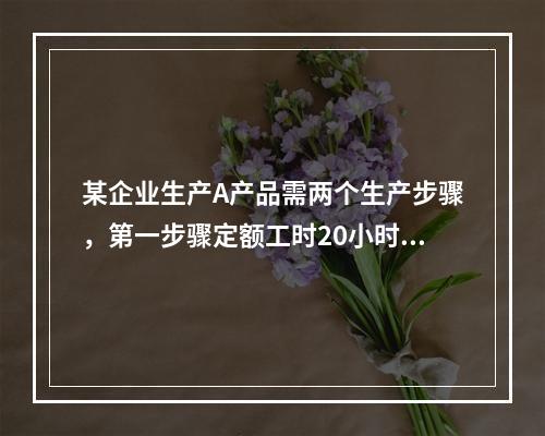 某企业生产A产品需两个生产步骤，第一步骤定额工时20小时，第