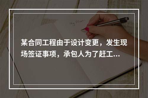 某合同工程由于设计变更，发生现场签证事项，承包人为了赶工，在