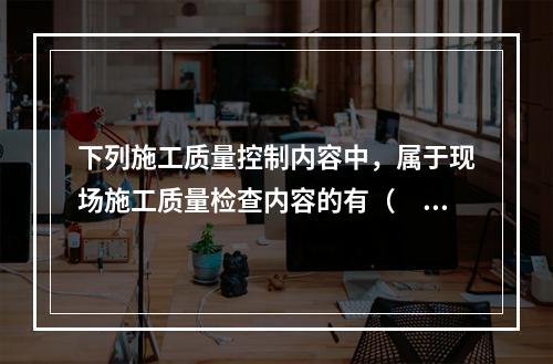 下列施工质量控制内容中，属于现场施工质量检查内容的有（　）。