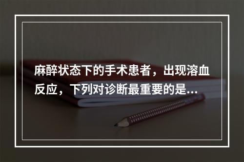 麻醉状态下的手术患者，出现溶血反应，下列对诊断最重要的是（　