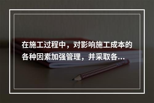 在施工过程中，对影响施工成本的各种因素加强管理，并采取各种有