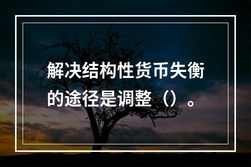 解决结构性货币失衡的途径是调整（）。