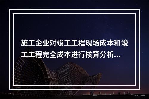 施工企业对竣工工程现场成本和竣工工程完全成本进行核算分析的主