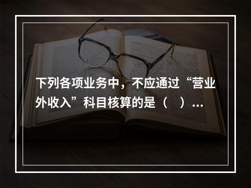 下列各项业务中，不应通过“营业外收入”科目核算的是（　）。