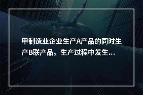 甲制造业企业生产A产品的同时生产B联产品。生产过程中发生联合