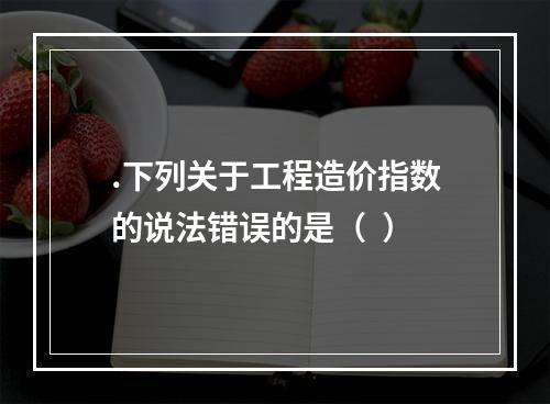 .下列关于工程造价指数的说法错误的是（  ）