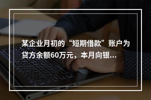 某企业月初的“短期借款”账户为贷方余额60万元，本月向银行借