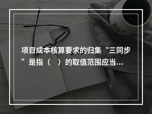 项目成本核算要求的归集“三同步”是指（　）的取值范围应当一致