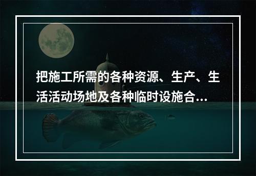 把施工所需的各种资源、生产、生活活动场地及各种临时设施合理地