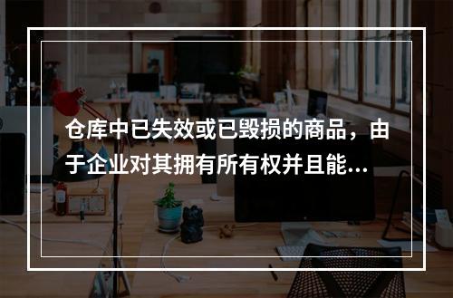 仓库中已失效或已毁损的商品，由于企业对其拥有所有权并且能够实