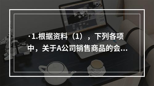 ·1.根据资料（1），下列各项中，关于A公司销售商品的会计处