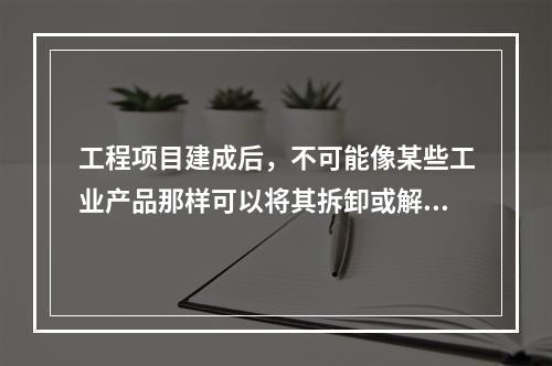 工程项目建成后，不可能像某些工业产品那样可以将其拆卸或解体检