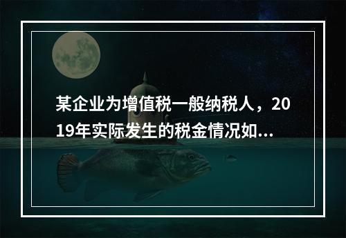 某企业为增值税一般纳税人，2019年实际发生的税金情况如下：