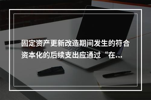 固定资产更新改造期间发生的符合资本化的后续支出应通过“在建工