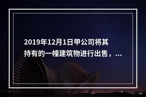 2019年12月1日甲公司将其持有的一幢建筑物进行出售，该建