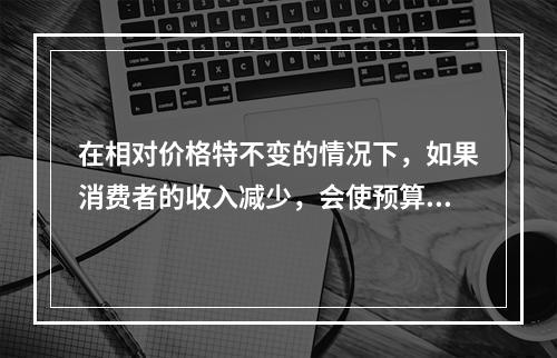 在相对价格特不变的情况下，如果消费者的收入减少，会使预算线（