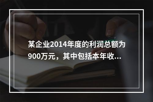 某企业2014年度的利润总额为900万元，其中包括本年收到的