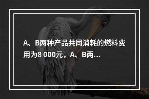 A、B两种产品共同消耗的燃料费用为8 000元，A、B两种产