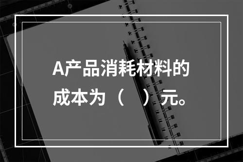 A产品消耗材料的成本为（　）元。