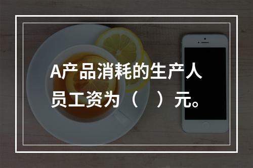 A产品消耗的生产人员工资为（　）元。