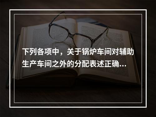 下列各项中，关于锅炉车间对辅助生产车间之外的分配表述正确的是