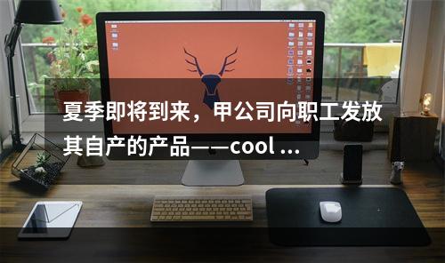 夏季即将到来，甲公司向职工发放其自产的产品——cool 牌空