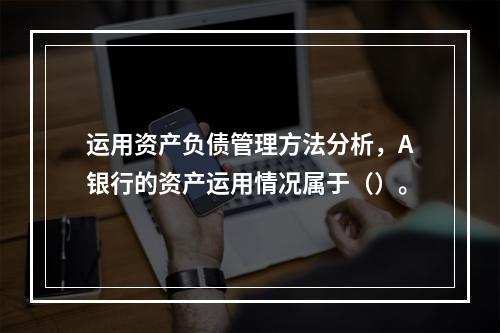 运用资产负债管理方法分析，A银行的资产运用情况属于（）。